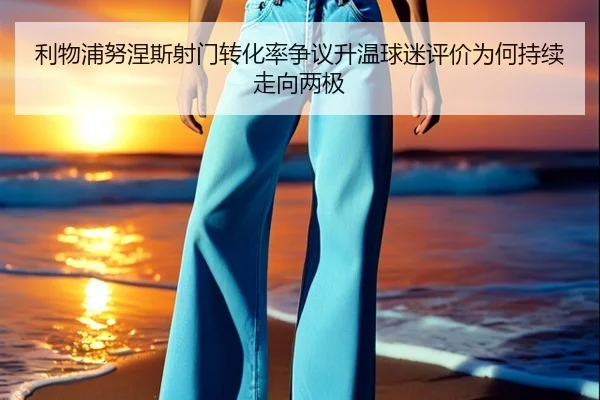 利物浦努涅斯射门转化率争议升温球迷评价为何持续走向两极
